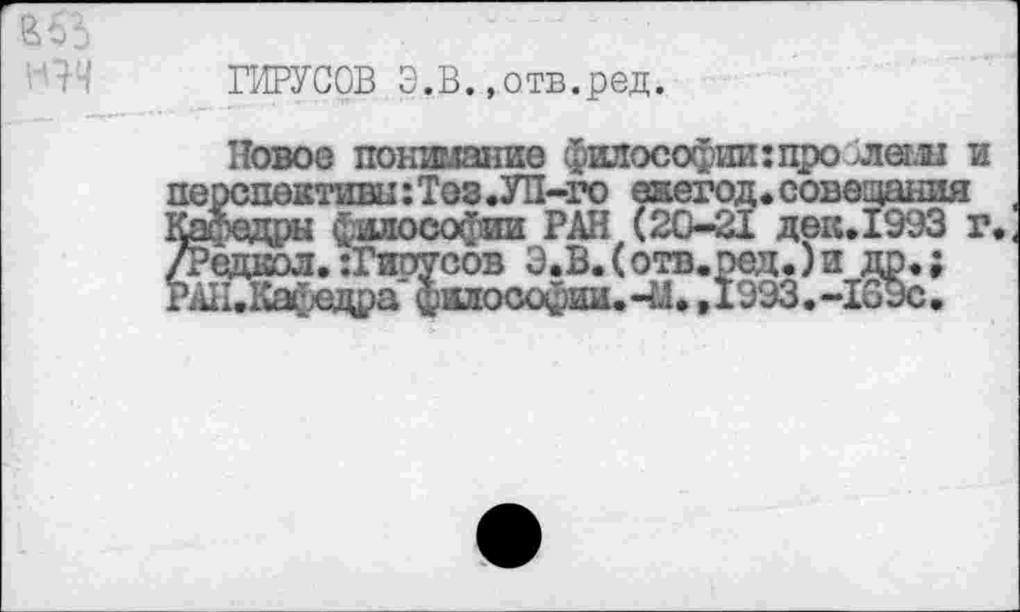 ﻿ГИРУСОВ З.В.»отв.ред.
Новое понимание философии: про >леш и перспективы: Тез .УП-го екегод. совещания Кафедры философии РАН (20-21 дек.1993 г.. /Рсднол.-Гирусов З.В.(отв.ред.)и др,; РАК.Кафедра философии.41»,1993.-ЮЭс.